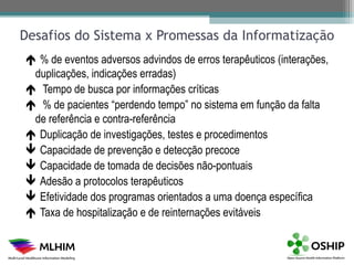 Desafios do Sistema x Promessas da Informatização
 % de eventos adversos advindos de erros terapêuticos (interações,
 duplicações, indicações erradas)
 Tempo de busca por informações críticas
 % de pacientes “perdendo tempo” no sistema em função da falta
 de referência e contra-referência
 Duplicação de investigações, testes e procedimentos
 Capacidade de prevenção e detecção precoce
 Capacidade de tomada de decisões não-pontuais
 Adesão a protocolos terapêuticos
 Efetividade dos programas orientados a uma doença específica
 Taxa de hospitalização e de reinternações evitáveis
 