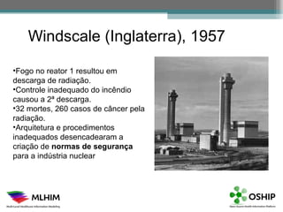 Windscale (Inglaterra), 1957

•Fogo no reator 1 resultou em
descarga de radiação.
•Controle inadequado do incêndio
causou a 2ª descarga.
•32 mortes, 260 casos de câncer pela
radiação.
•Arquitetura e procedimentos
inadequados desencadearam a
criação de normas de segurança
para a indústria nuclear
 