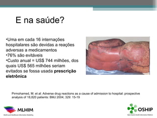 E na saúde?

•Uma em cada 16 internações
hospitalares são devidas a reações
adversas a medicamentos
•76% são evitáveis
•Custo anual = US$ 744 milhões, dos
quais US$ 565 milhões seriam
evitados se fossa usada prescrição
eletrônica


  Pirmohamed, M. et al: Adverse drug reactions as a cause of admission to hospital: prospective
  analysis of 18,820 patients: BMJ 2004; 329: 15-19
 