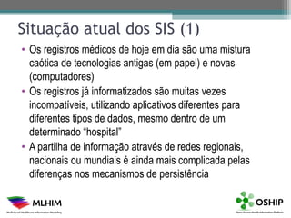 Situação atual dos SIS (1)
• Os registros médicos de hoje em dia são uma mistura
  caótica de tecnologias antigas (em papel) e novas
  (computadores)
• Os registros já informatizados são muitas vezes
  incompatíveis, utilizando aplicativos diferentes para
  diferentes tipos de dados, mesmo dentro de um
  determinado “hospital”
• A partilha de informação através de redes regionais,
  nacionais ou mundiais é ainda mais complicada pelas
  diferenças nos mecanismos de persistência
 