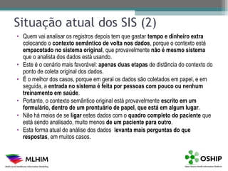 Situação atual dos SIS (2)
• Quem vai analisar os registros depois tem que gastar tempo e dinheiro extra
  colocando o contexto semântico de volta nos dados, porque o contexto está
  empacotado no sistema original, que provavelmente não é mesmo sistema
  que o analista dos dados está usando.
• Este é o cenário mais favorável: apenas duas etapas de distância do contexto do
  ponto de coleta original dos dados.
• É o melhor dos casos, porque em geral os dados são coletados em papel, e em
  seguida, a entrada no sistema é feita por pessoas com pouco ou nenhum
  treinamento em saúde.
• Portanto, o contexto semântico original está provavelmente escrito em um
  formulário, dentro de um prontuário de papel, que está em algum lugar.
• Não há meios de se ligar estes dados com o quadro completo do paciente que
  está sendo analisado, muito menos de um paciente para outro.
• Esta forma atual de análise dos dados levanta mais perguntas do que
  respostas, em muitos casos.
 