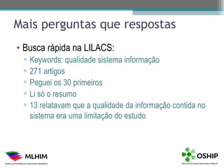 Mais perguntas que respostas
• Busca rápida na LILACS:
 ▫   Keywords: qualidade sistema informação
 ▫   271 artigos
 ▫   Peguei os 30 primeiros
 ▫   Li só o resumo
 ▫   13 relatavam que a qualidade da informação contida no
     sistema era uma limitação do estudo
 