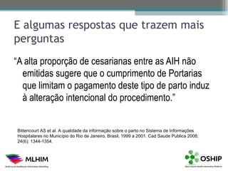 E algumas respostas que trazem mais
perguntas
“A alta proporção de cesarianas entre as AIH não
  emitidas sugere que o cumprimento de Portarias
  que limitam o pagamento deste tipo de parto induz
  à alteração intencional do procedimento.”


Bittencourt AS et al. A qualidade da informação sobre o parto no Sistema de Informações
Hospitalares no Município do Rio de Janeiro, Brasil, 1999 a 2001. Cad Saude Publica 2008;
24(6): 1344-1354.
 