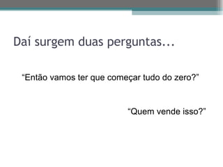 Daí surgem duas perguntas...

 “Então vamos ter que começar tudo do zero?”


                          “Quem vende isso?”
 