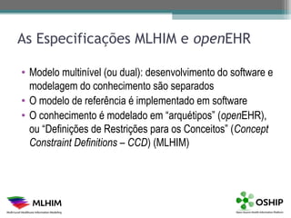 As Especificações MLHIM e openEHR

• Modelo multinível (ou dual): desenvolvimento do software e
  modelagem do conhecimento são separados
• O modelo de referência é implementado em software
• O conhecimento é modelado em “arquétipos” (openEHR),
  ou “Definições de Restrições para os Conceitos” (Concept
  Constraint Definitions – CCD) (MLHIM)
 