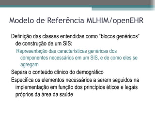 Modelo de Referência MLHIM/openEHR
Definição das classes entendidas como “blocos genéricos”
 de construção de um SIS:
  Representação das características genéricas dos
   componentes necessários em um SIS, e de como eles se
   agregam
Separa o conteúdo clínico do demográfico
Especifica os elementos necessários a serem seguidos na
 implementação em função dos princípios éticos e legais
 próprios da área da saúde
 