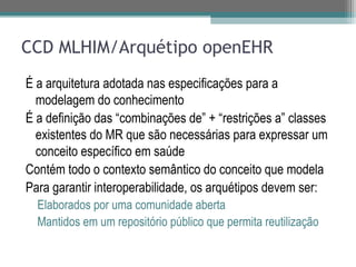 CCD MLHIM/Arquétipo openEHR
É a arquitetura adotada nas especificações para a
  modelagem do conhecimento
É a definição das “combinações de” + “restrições a” classes
  existentes do MR que são necessárias para expressar um
  conceito específico em saúde
Contém todo o contexto semântico do conceito que modela
Para garantir interoperabilidade, os arquétipos devem ser:
  Elaborados por uma comunidade aberta
  Mantidos em um repositório público que permita reutilização
 