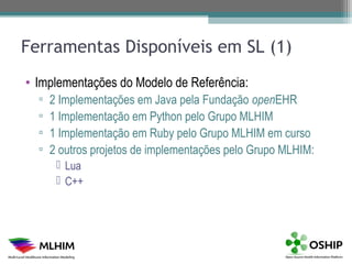 Ferramentas Disponíveis em SL (1)
• Implementações do Modelo de Referência:
  ▫   2 Implementações em Java pela Fundação openEHR
  ▫   1 Implementação em Python pelo Grupo MLHIM
  ▫   1 Implementação em Ruby pelo Grupo MLHIM em curso
  ▫   2 outros projetos de implementações pelo Grupo MLHIM:
        Lua
        C++
 