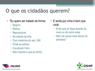 O que os cidadãos querem?
• “Eu quero ser tratado de forma:   • E ainda por cima é bom que
  ▫   Segura                          você:
  ▫   Efetiva                         ▫ Evite que eu fique doente de
  ▫   Reprodutível                      novo ou de outra coisa
  ▫   No estado da arte               ▫ Não me cause mais danos no
  ▫   Com medicina do séc. XXI          processo”
  ▫   Onde eu estiver
  ▫   A qualquer hora
  ▫   Não importa o que eu tenha
 