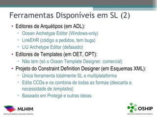 Ferramentas Disponíveis em SL (2)
• Editores de Arquétipos (em ADL):
  ▫ Ocean Archetype Editor (Windows-only)
  ▫ LinkEHR (código a pedidos, tem bugs)
  ▫ LiU Archetype Editor (defasado)
• Editores de Templates (em OET, OPT):
  ▫ Não tem (só o Ocean Template Designer, comercial)
• Projeto do Constraint Definition Designer (em Esquemas XML):
  ▫ Única ferramenta totalmente SL e multiplataforma
  ▫ Edita CCDs e os combina de todas as formas (descarta a
    necessidade de templates)
  ▫ Baseado em Protegé e outras ideias
 