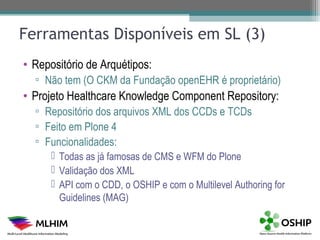 Ferramentas Disponíveis em SL (3)
• Repositório de Arquétipos:
  ▫ Não tem (O CKM da Fundação openEHR é proprietário)
• Projeto Healthcare Knowledge Component Repository:
  ▫ Repositório dos arquivos XML dos CCDs e TCDs
  ▫ Feito em Plone 4
  ▫ Funcionalidades:
       Todas as já famosas de CMS e WFM do Plone
       Validação dos XML
       API com o CDD, o OSHIP e com o Multilevel Authoring for
        Guidelines (MAG)
 