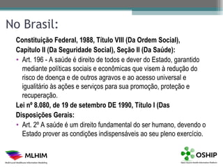 No Brasil:
 Constituição Federal, 1988, Título VIII (Da Ordem Social),
 Capítulo II (Da Seguridade Social), Seção II (Da Saúde):
 • Art. 196 - A saúde é direito de todos e dever do Estado, garantido
   mediante políticas sociais e econômicas que visem à redução do
   risco de doença e de outros agravos e ao acesso universal e
   igualitário às ações e serviços para sua promoção, proteção e
   recuperação.
 Lei nº 8.080, de 19 de setembro DE 1990, Título I (Das
 Disposições Gerais:
 • Art. 2º A saúde é um direito fundamental do ser humano, devendo o
   Estado prover as condições indispensáveis ao seu pleno exercício.
 