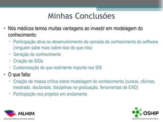 Minhas Conclusões
• Nós médicos temos muitas vantagens ao investir em modelagem do
  conhecimento:
  ▫ Participação ativa no desenvolvimento da camada de conhecimento do software
    (ninguém sabe mais sobre isso do que nós)
  ▫ Geração de conhecimento
  ▫ Criação de SIGs
  ▫ Customização do que realmente importa nos SIS
• O que falta:
  ▫ Criação de massa crítica sobre modelagem do conhecimento (cursos, oficinas,
    mestrado, doutorado, disciplinas na graduação, ferramentas de EAD)
  ▫ Participação nos projetos em andamento
 