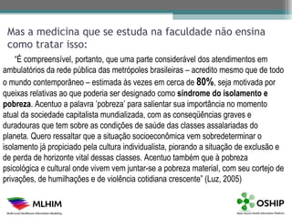 Mas a medicina que se estuda na faculdade não ensina
 como tratar isso:
    “É compreensível, portanto, que uma parte considerável dos atendimentos em
ambulatórios da rede pública das metrópoles brasileiras – acredito mesmo que de todo
o mundo contemporâneo – estimada às vezes em cerca de 80%, seja motivada por
queixas relativas ao que poderia ser designado como síndrome do isolamento e
pobreza. Acentuo a palavra ’pobreza’ para salientar sua importância no momento
atual da sociedade capitalista mundializada, com as conseqüências graves e
duradouras que tem sobre as condições de saúde das classes assalariadas do
planeta. Quero ressaltar que a situação socioeconômica vem sobredeterminar o
isolamento já propiciado pela cultura individualista, piorando a situação de exclusão e
de perda de horizonte vital dessas classes. Acentuo também que à pobreza
psicológica e cultural onde vivem vem juntar-se a pobreza material, com seu cortejo de
privações, de humilhações e de violência cotidiana crescente” (Luz, 2005)
 