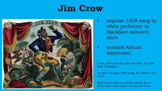 Jim Crow
• popular 1828 song by
white performer in
blackface minstrel
show
• mocked African
Americans
Come, listen all you gals and boys, Ise just
from Tuckyhoe
I'm goin' to sing a little song, My name's Jim
Crow.
Weel about and turn about and do jis so,
Eb'ry time I weel about I jump Jim Crow.
 