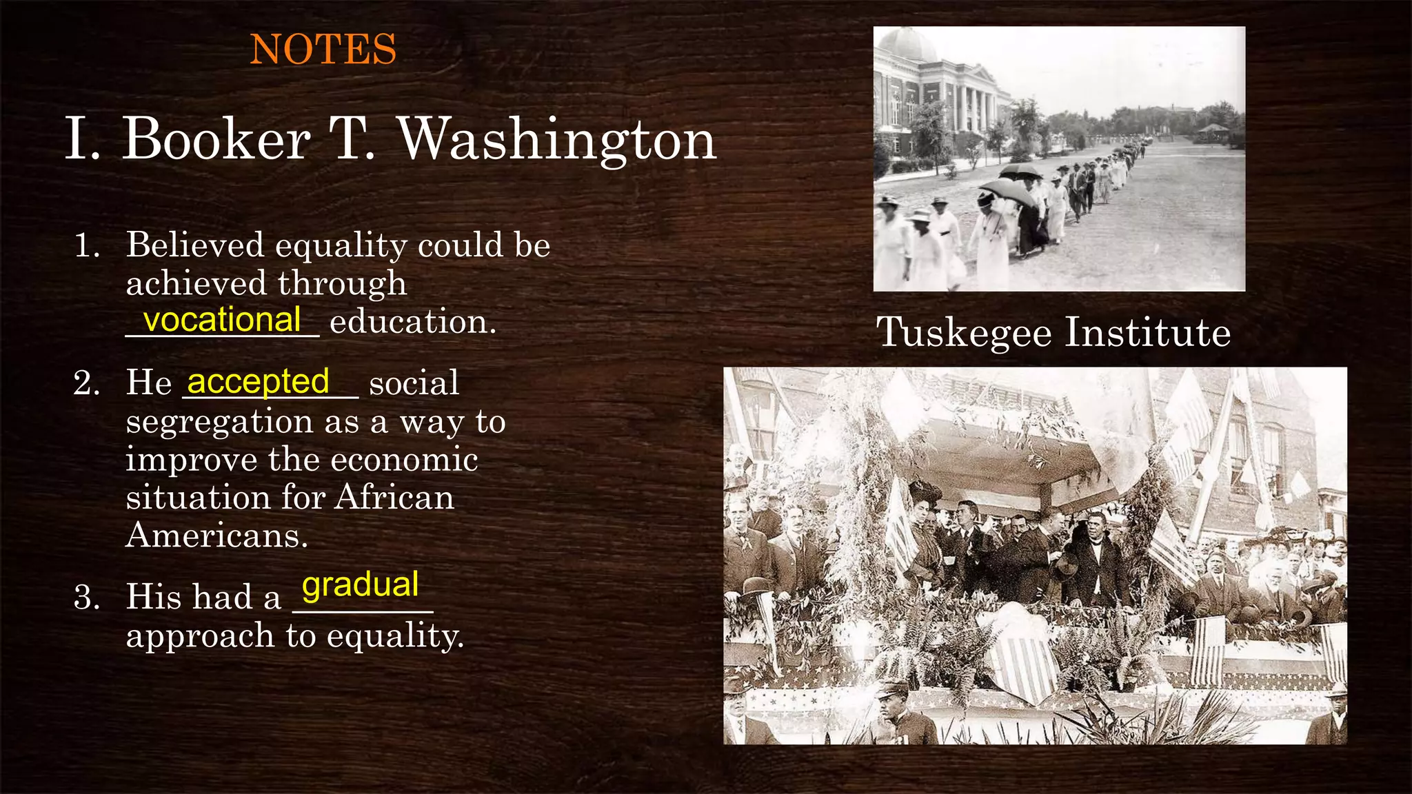 I. Booker T. Washington
1. Believed equality could be
achieved through
___________ education.
2. He __________ social
segregation as a way to
improve the economic
situation for African
Americans.
3. His had a ________
approach to equality.
vocational
accepted
Tuskegee Institute
gradual
NOTES
 