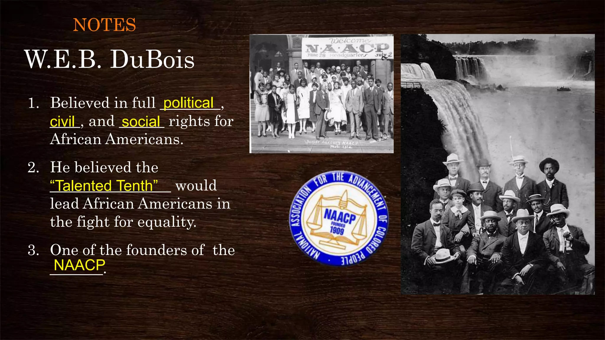 W.E.B. DuBois
1. Believed in full ________,
____, and ______ rights for
African Americans.
2. He believed the
________________ would
lead African Americans in
the fight for equality.
3. One of the founders of the
_______.
civil
political
“Talented Tenth”
social
NAACP
NOTES
 