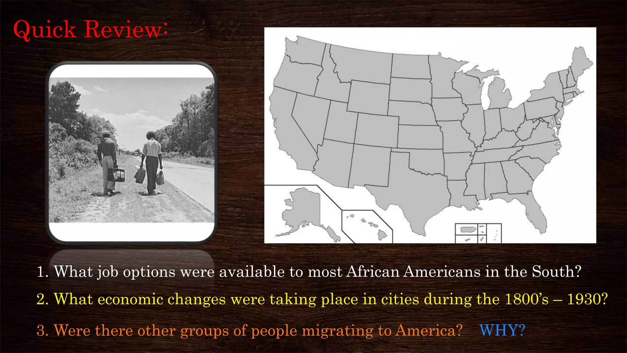 2. What economic changes were taking place in cities during the 1800’s – 1930?
3. Were there other groups of people migrating to America? WHY?
Quick Review:
1. What job options were available to most African Americans in the South?
 
