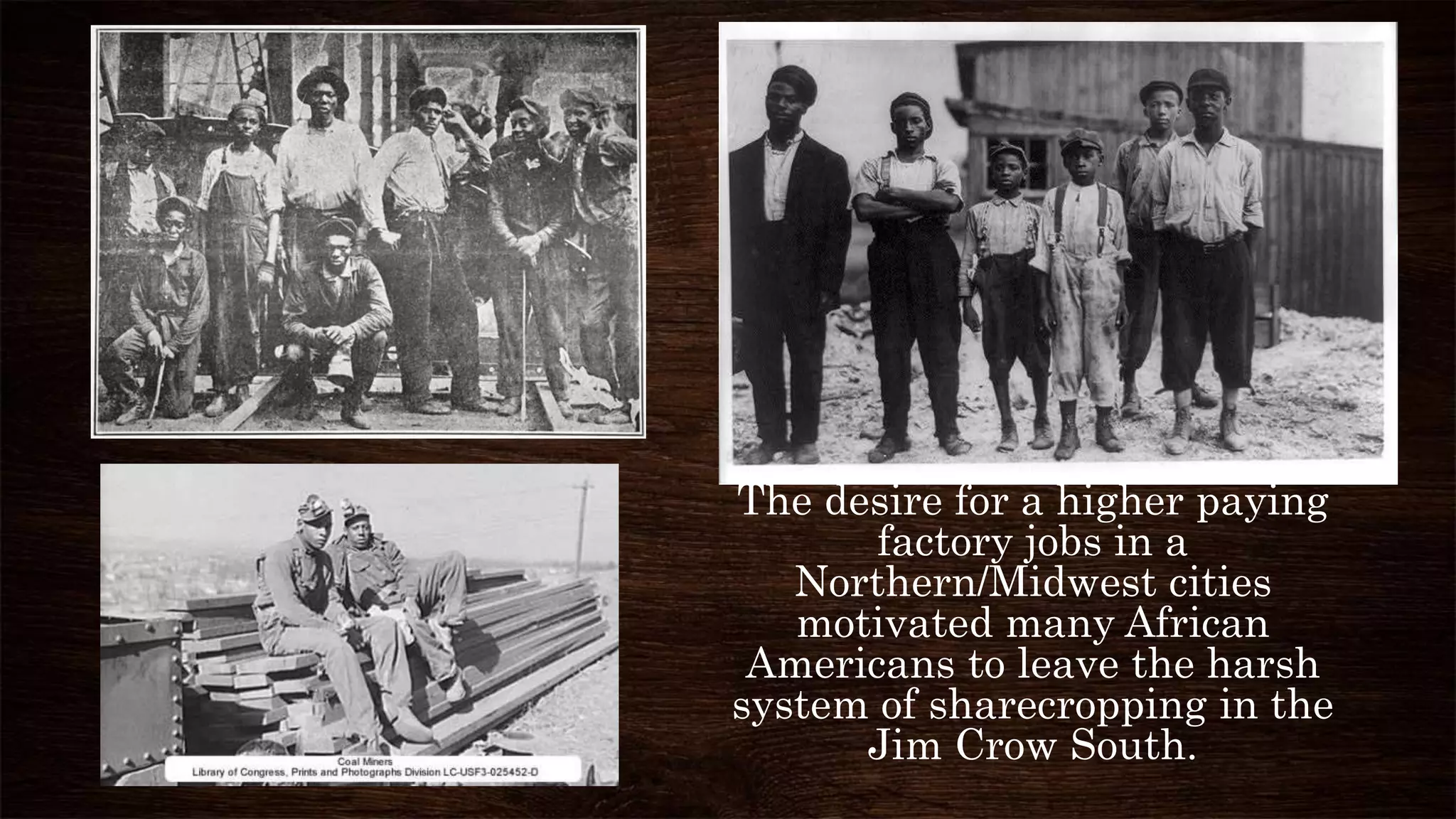 The desire for a higher paying
factory jobs in a
Northern/Midwest cities
motivated many African
Americans to leave the harsh
system of sharecropping in the
Jim Crow South.
 
