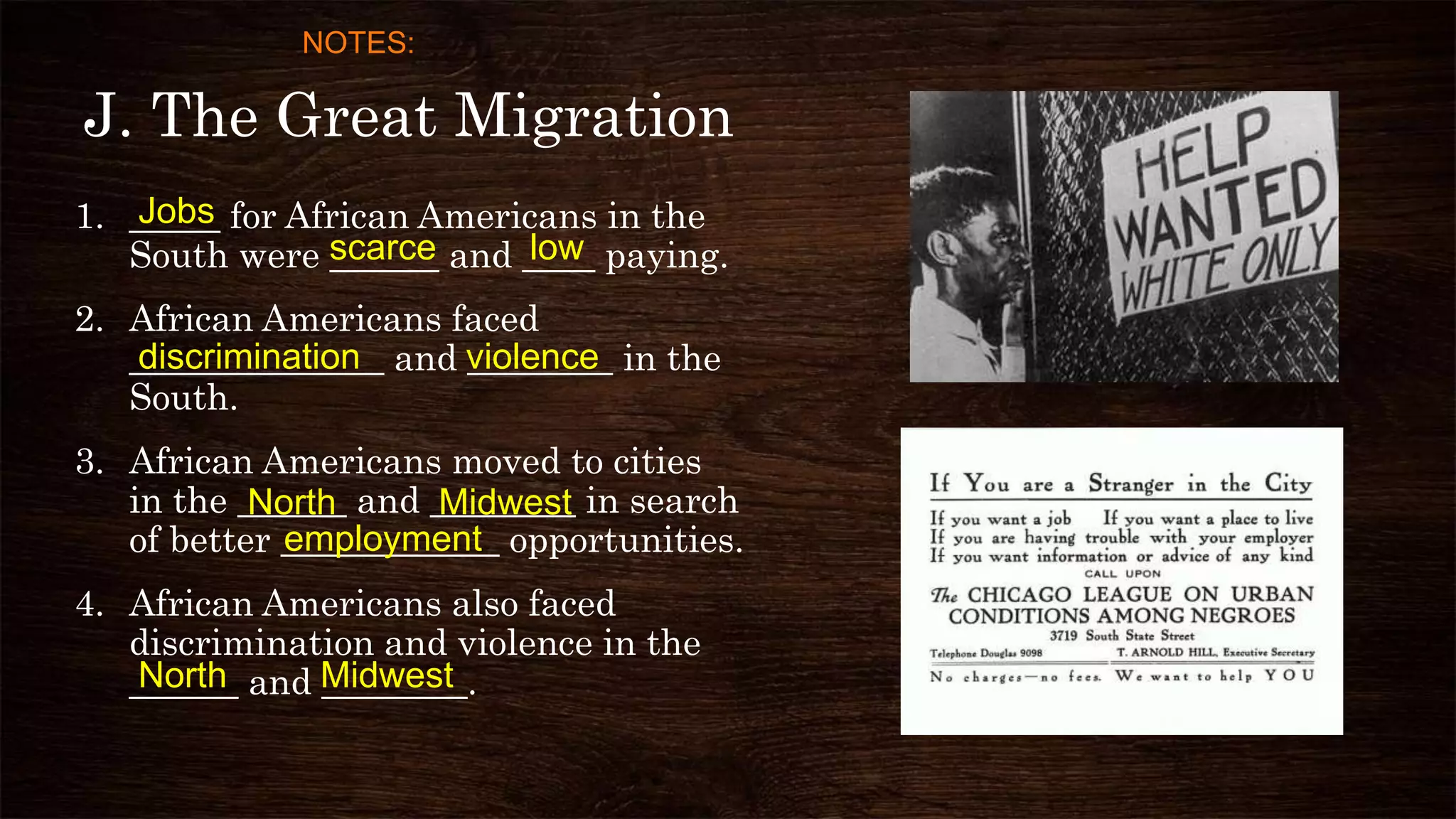 J. The Great Migration
1. _____ for African Americans in the
South were ______ and ____ paying.
2. African Americans faced
______________ and ________ in the
South.
3. African Americans moved to cities
in the ______ and ________ in search
of better ____________ opportunities.
4. African Americans also faced
discrimination and violence in the
______ and ________.
Jobs
scarce low
discrimination violence
employment
MidwestNorth
North Midwest
NOTES:
 