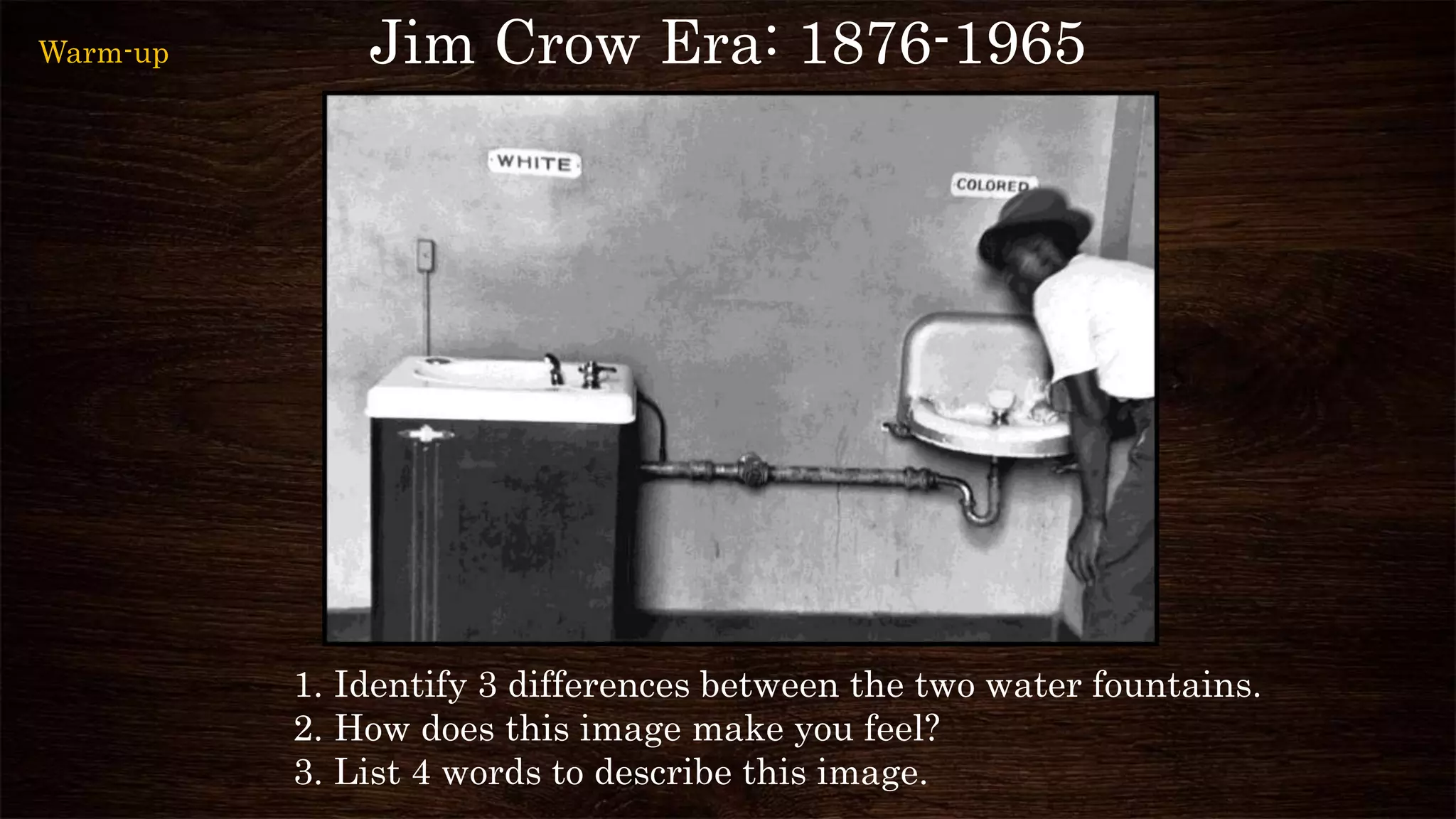 Jim Crow Era: 1876-1965
1. Identify 3 differences between the two water fountains.
2. How does this image make you feel?
3. List 4 words to describe this image.
Warm-up
 