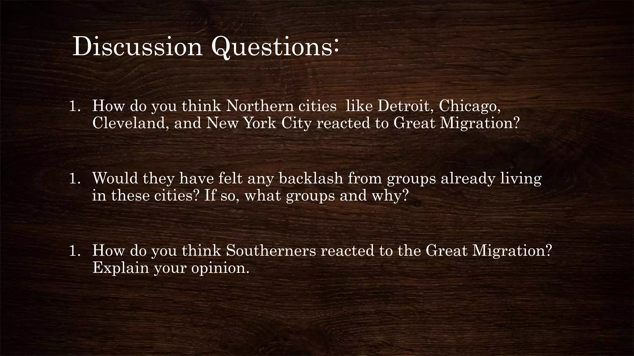 Discussion Questions:
1. How do you think Northern cities like Detroit, Chicago,
Cleveland, and New York City reacted to Great Migration?
1. Would they have felt any backlash from groups already living
in these cities? If so, what groups and why?
1. How do you think Southerners reacted to the Great Migration?
Explain your opinion.
 