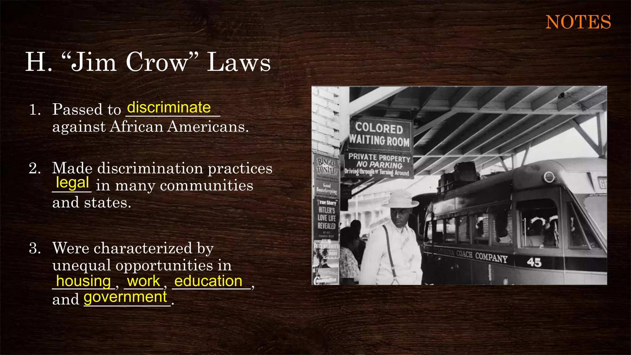 H. “Jim Crow” Laws
1. Passed to ____________
against African Americans.
2. Made discrimination practices
_____ in many communities
and states.
3. Were characterized by
unequal opportunities in
________, _____, __________,
and ___________.
discriminate
government
workhousing
legal
education
NOTES
 