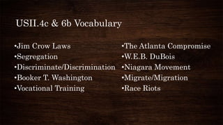 USII.4c & 6b Vocabulary
•Jim Crow Laws •The Atlanta Compromise
•Segregation •W.E.B. DuBois
•Discriminate/Discrimination •Niagara Movement
•Booker T. Washington •Migrate/Migration
•Vocational Training •Race Riots
 
