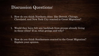 Discussion Questions:
1. How do you think Northern cities like Detroit, Chicago,
Cleveland, and New York City reacted to Great Migration?
1. Would they have felt any backlash from groups already living
in these cities? If so, what groups and why?
1. How do you think Southerners reacted to the Great Migration?
Explain your opinion.
 