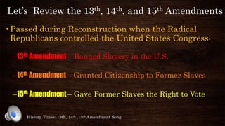 Let’s Review the 13th, 14th, and 15th Amendments
•Passed during Reconstruction when the Radical
Republicans controlled the United States Congress:
–13th Amendment – Banned Slavery in the U.S.
–14th Amendment – Granted Citizenship to Former Slaves
–15th Amendment – Gave Former Slaves the Right to Vote
History Tunes: 13th, 14th ,15th Amendment Song
 