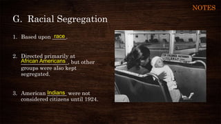 G. Racial Segregation
1. Based upon _____.
2. Directed primarily at
_________________, but other
groups were also kept
segregated.
3. American _______ were not
considered citizens until 1924.
race
African Americans
Indians
NOTES
 