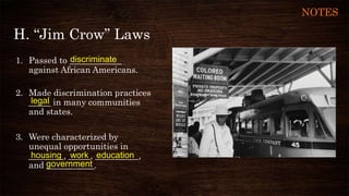 H. “Jim Crow” Laws
1. Passed to ____________
against African Americans.
2. Made discrimination practices
_____ in many communities
and states.
3. Were characterized by
unequal opportunities in
________, _____, __________,
and ___________.
discriminate
government
workhousing
legal
education
NOTES
 