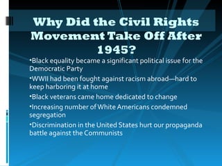 Why Did the Civil Rights
Movement Take Off After
         1945?
•Black equality became a significant political issue for the
Democratic Party
•WWII had been fought against racism abroad—hard to
keep harboring it at home
•Black veterans came home dedicated to change
•Increasing number of White Americans condemned
segregation
•Discrimination in the United States hurt our propaganda
battle against the Communists
 