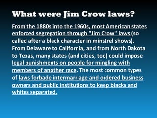 What were Jim Crow laws?
From the 1880s into the 1960s, most American states
enforced segregation through "Jim Crow" laws (so
called after a black character in minstrel shows).
From Delaware to California, and from North Dakota
to Texas, many states (and cities, too) could impose
legal punishments on people for mingling with
members of another race. The most common types
of laws forbade intermarriage and ordered business
owners and public institutions to keep blacks and
whites separated.
 