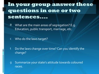 In your group answer these
questions in one or two
sentences....
    What are the main areas of segregation? E.g.
    Education, public transport, marriage, etc.

c   Who do the laws target?

t   Do the laws change over time? Can you identify the
    change?

g   Summarize your state’s attitude towards coloured
    races.
 
