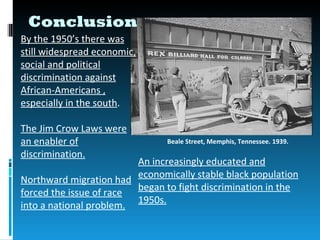 Conclusion
By the 1950’s there was
still widespread economic,
social and political
discrimination against
African-Americans ,
especially in the south.

The Jim Crow Laws were
an enabler of                   Beale Street, Memphis, Tennessee. 1939.
discrimination.
                         An increasingly educated and
                         economically stable black population
Northward migration had
                         began to fight discrimination in the
forced the issue of race
                         1950s.
into a national problem.
 