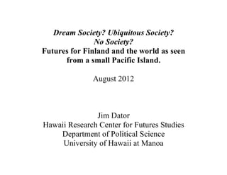 Dream Society? Ubiquitous Society?
               No Society?
Futures for Finland and the world as seen
      from a small Pacific Island.

              August 2012



               Jim Dator
Hawaii Research Center for Futures Studies
    Department of Political Science
     University of Hawaii at Manoa
 