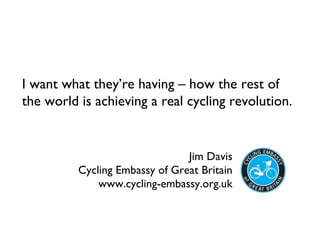 Jim Davis Cycling Embassy of Great Britain www.cycling-embassy.org.uk I want what they’re having – how the rest of the world is achieving a real cycling revolution.  