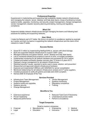 James Dean



                                   Professional Expertise
Experienced in implementing and supporting high availability reliable network infrastructures
and managing the network, server, desktop, and help desk teams. Areas of proficiency include
systems builds, upgrades, monitoring, and security, project management, change management,
vendor management, disaster recovery planning and testing, training and regulatory
compliance.

                                           What I Do
Implement reliable network infrastructures through managing the teams and following best
practices for building and supporting networks.

                                           How I Work
I make the Network part of IT better. My focus is to perform to excellence, leading by example
as I mentor and train my teams in supporting the network infrastructure and the users of the
network to make IT better.

                                        Success Stories

   Saved $1.5 million by implementing NetAppSAN vs. servers with direct storage.
   Built and supported network infrastructure to support 1000+ users.
   Managed enterprise and global network, server, desktop and help desk teams.
   Led or monitored infrastructure projects to assure on time, on budget completion.
   Implemented monitoring for all network hardware and processes for 24 hr uptime.
   Created and tested successful disaster recovery plan 12 times in 6 years for IT.
   Deployed change management for all network infrastructures.
   Resolved severity1 issues: reported to senior exec’s cause, solution, and prevention.
   Researched and approved network infrastructure hardware.
   Explored and implemented VMWare with SAN/NAS for server consolidation.
   Monitored relationships for all network infrastructure vendors and 3rd party suppliers.
   Created procedures to verify all systems and data were SOX compliant.
   Named 2006 IS Employee of the Year

                                   Services Provided
   Infrastructure Team Management              Vendor Management
   Project Management                          Systems monitoring
   Systems builds and upgrades                 Regulatory compliance
   Systems security                            Training
   Change Management

                                         Benefits to You

   Extensive experience                                Reduced Total Cost of Ownership
   Proven leadership                                   Understand business needs
   Measured performance                                Perform to Excellence

                                       Target Companies

                                   Small to medium companies
   Financial                Manufacturing        Engineering                    Medical
   Legal                    Education            Insurance                      Nonprofit

6/1/11
 