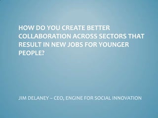 HOW DO YOU CREATE BETTER
COLLABORATION ACROSS SECTORS THAT
RESULT IN NEW JOBS FOR YOUNGER
PEOPLE?
JIM DELANEY – CEO, ENGINE FOR SOCIAL INNOVATION
 