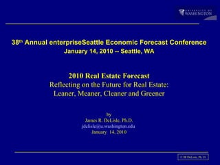 38 th  Annual enterpriseSeattle Economic Forecast Conference   January 14, 2010 -- Seattle, WA  2010 Real Estate Forecast Reflecting on the Future for Real Estate: Leaner, Meaner, Cleaner and Greener by James R. DeLisle, Ph.D. [email_address]   January  14, 2010 