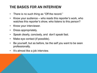 THE BASICS FOR AN INTERVIEW
• There is no such thing as “Off the record.”
• Know your audience – who reads this reporter‟s work, who
  watches this reporter‟s show, who listens to this person?
• Know your interviewer.
• Dress appropriately.
• Speak clearly, concisely, and don‟t speak fast.
• Make eye contact (if possible).
• Be yourself, but as before, be the self you want to be seen
  professionally.
• It‟s almost like a job interview.
 