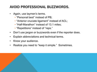 AVOID PROFESSIONAL BUZZWORDS.
• Again, use laymen‟s terms.
   • “Personal best” instead of PB;
   • “Anterior cruciate ligament” instead of ACL;
   • “Half-Marathon” instead of 13.1 miles;
   • “Repetitions” instead of “reps.”
• Don‟t use jargon or buzzwords even if the reporter does.
• Explain abbreviations and technical terms.
• Know your audience.
• Realize you need to “keep it simple.” Sometimes.
 