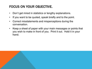 FOCUS ON YOUR OBJECTIVE.
• Don‟t get mired in statistics or lengthy explanations.
• If you want to be quoted, speak briefly and to the point.
• Correct misstatements and misperceptions during the
  conversation.
• Keep a sheet of paper with your main messages or points that
  you wish to make in front of you. Print it out. Hold it in your
  hand.
 