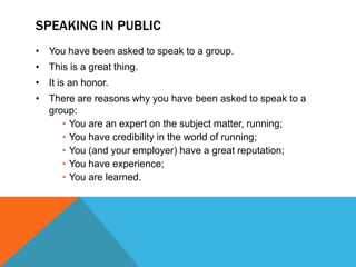 SPEAKING IN PUBLIC
• You have been asked to speak to a group.
• This is a great thing.
• It is an honor.
• There are reasons why you have been asked to speak to a
  group:
     • You are an expert on the subject matter, running;
     • You have credibility in the world of running;
     • You (and your employer) have a great reputation;
     • You have experience;
     • You are learned.
 