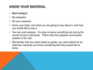 KNOW YOUR MATERIAL
• Don’t wing it.
• Be prepared.
• Do your research.
• Know your topic, and what you are going to say about it, and how
  you would like to say it.
• You can over prepare. It‟s okay to leave something out during the
  course of your comments. That‟s what the question and answer
  session is for, too!
• Remember that you were asked to speak, you were asked for an
  interview, because you know something that they would like to
  know.
 