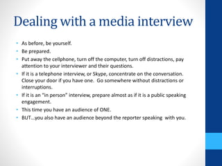 Dealing with a media interview
• As before, be yourself.
• Be prepared.
• Put away the cellphone, turn off the computer, turn off distractions, pay
attention to your interviewer and their questions.
• If it is a telephone interview, or Skype, concentrate on the conversation.
Close your door if you have one. Go somewhere without distractions or
interruptions.
• If it is an “in person” interview, prepare almost as if it is a public speaking
engagement.
• This time you have an audience of ONE.
• BUT…you also have an audience beyond the reporter speaking with you.
 
