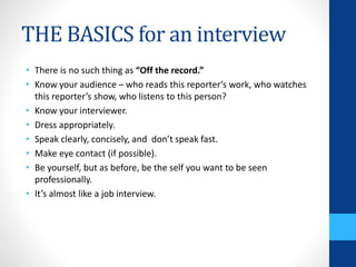 THE BASICS for an interview
• There is no such thing as “Off the record.”
• Know your audience – who reads this reporter’s work, who watches
this reporter’s show, who listens to this person?
• Know your interviewer.
• Dress appropriately.
• Speak clearly, concisely, and don’t speak fast.
• Make eye contact (if possible).
• Be yourself, but as before, be the self you want to be seen
professionally.
• It’s almost like a job interview.
 