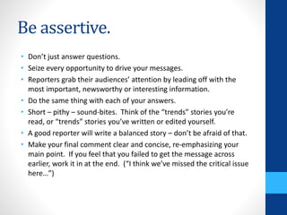 Be assertive.
• Don’t just answer questions.
• Seize every opportunity to drive your messages.
• Reporters grab their audiences’ attention by leading off with the
most important, newsworthy or interesting information.
• Do the same thing with each of your answers.
• Short – pithy – sound-bites. Think of the “trends” stories you’re
read, or “trends” stories you’ve written or edited yourself.
• A good reporter will write a balanced story – don’t be afraid of that.
• Make your final comment clear and concise, re-emphasizing your
main point. If you feel that you failed to get the message across
earlier, work it in at the end. (“I think we’ve missed the critical issue
here…”)
 
