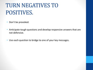 TURN NEGATIVES TO
POSITIVES.
• Don’t be provoked.
• Anticipate tough questions and develop responsive answers that are
not defensive.
• Use each question to bridge to one of your key messages.
 
